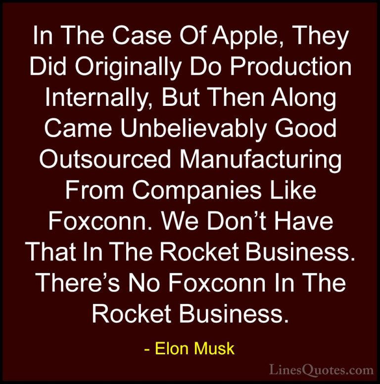 Elon Musk Quotes (135) - In The Case Of Apple, They Did Originall... - QuotesIn The Case Of Apple, They Did Originally Do Production Internally, But Then Along Came Unbelievably Good Outsourced Manufacturing From Companies Like Foxconn. We Don't Have That In The Rocket Business. There's No Foxconn In The Rocket Business.