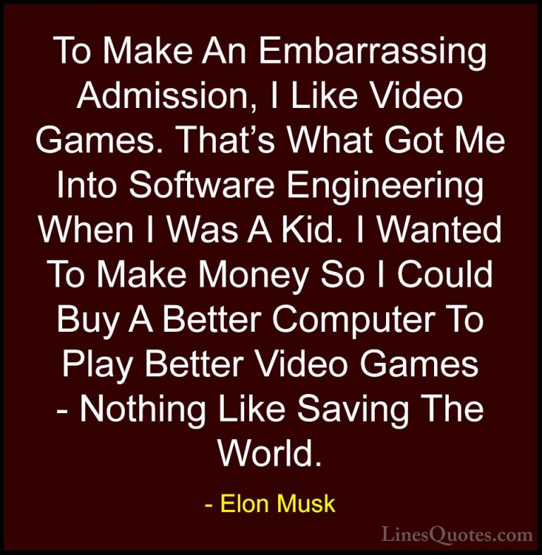 Elon Musk Quotes (137) - To Make An Embarrassing Admission, I Lik... - QuotesTo Make An Embarrassing Admission, I Like Video Games. That's What Got Me Into Software Engineering When I Was A Kid. I Wanted To Make Money So I Could Buy A Better Computer To Play Better Video Games - Nothing Like Saving The World.