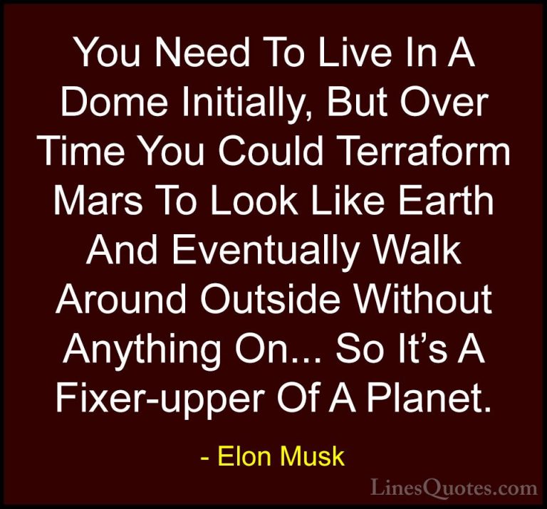 Elon Musk Quotes (14) - You Need To Live In A Dome Initially, But... - QuotesYou Need To Live In A Dome Initially, But Over Time You Could Terraform Mars To Look Like Earth And Eventually Walk Around Outside Without Anything On... So It's A Fixer-upper Of A Planet.