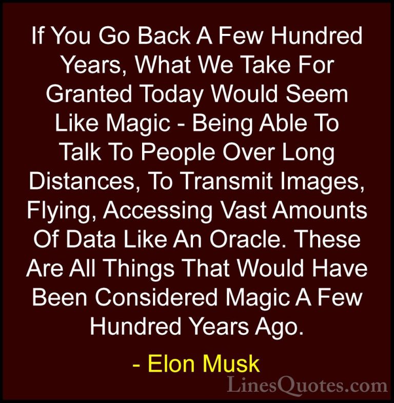Elon Musk Quotes (144) - If You Go Back A Few Hundred Years, What... - QuotesIf You Go Back A Few Hundred Years, What We Take For Granted Today Would Seem Like Magic - Being Able To Talk To People Over Long Distances, To Transmit Images, Flying, Accessing Vast Amounts Of Data Like An Oracle. These Are All Things That Would Have Been Considered Magic A Few Hundred Years Ago.