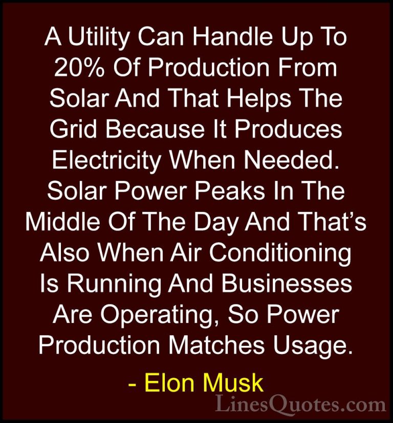 Elon Musk Quotes (148) - A Utility Can Handle Up To 20% Of Produc... - QuotesA Utility Can Handle Up To 20% Of Production From Solar And That Helps The Grid Because It Produces Electricity When Needed. Solar Power Peaks In The Middle Of The Day And That's Also When Air Conditioning Is Running And Businesses Are Operating, So Power Production Matches Usage.