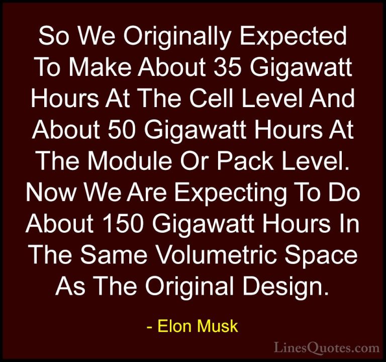 Elon Musk Quotes (151) - So We Originally Expected To Make About ... - QuotesSo We Originally Expected To Make About 35 Gigawatt Hours At The Cell Level And About 50 Gigawatt Hours At The Module Or Pack Level. Now We Are Expecting To Do About 150 Gigawatt Hours In The Same Volumetric Space As The Original Design.