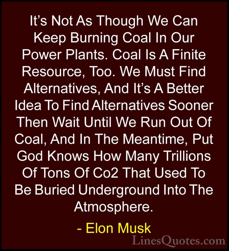 Elon Musk Quotes (19) - It's Not As Though We Can Keep Burning Co... - QuotesIt's Not As Though We Can Keep Burning Coal In Our Power Plants. Coal Is A Finite Resource, Too. We Must Find Alternatives, And It's A Better Idea To Find Alternatives Sooner Then Wait Until We Run Out Of Coal, And In The Meantime, Put God Knows How Many Trillions Of Tons Of Co2 That Used To Be Buried Underground Into The Atmosphere.