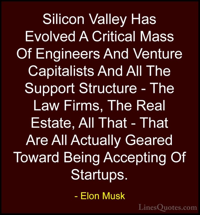 Elon Musk Quotes (22) - Silicon Valley Has Evolved A Critical Mas... - QuotesSilicon Valley Has Evolved A Critical Mass Of Engineers And Venture Capitalists And All The Support Structure - The Law Firms, The Real Estate, All That - That Are All Actually Geared Toward Being Accepting Of Startups.