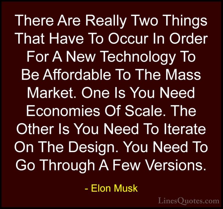 Elon Musk Quotes (29) - There Are Really Two Things That Have To ... - QuotesThere Are Really Two Things That Have To Occur In Order For A New Technology To Be Affordable To The Mass Market. One Is You Need Economies Of Scale. The Other Is You Need To Iterate On The Design. You Need To Go Through A Few Versions.