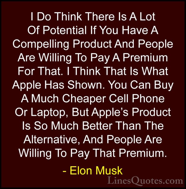 Elon Musk Quotes (33) - I Do Think There Is A Lot Of Potential If... - QuotesI Do Think There Is A Lot Of Potential If You Have A Compelling Product And People Are Willing To Pay A Premium For That. I Think That Is What Apple Has Shown. You Can Buy A Much Cheaper Cell Phone Or Laptop, But Apple's Product Is So Much Better Than The Alternative, And People Are Willing To Pay That Premium.