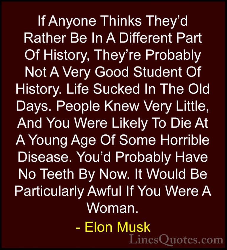 Elon Musk Quotes (35) - If Anyone Thinks They'd Rather Be In A Di... - QuotesIf Anyone Thinks They'd Rather Be In A Different Part Of History, They're Probably Not A Very Good Student Of History. Life Sucked In The Old Days. People Knew Very Little, And You Were Likely To Die At A Young Age Of Some Horrible Disease. You'd Probably Have No Teeth By Now. It Would Be Particularly Awful If You Were A Woman.