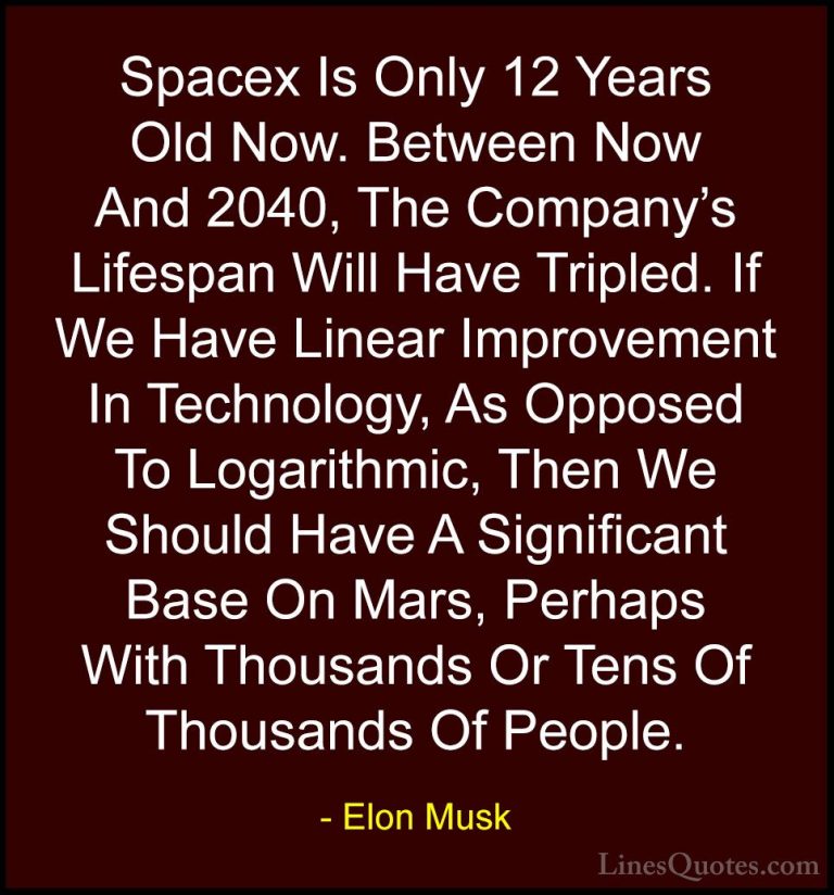 Elon Musk Quotes (36) - Spacex Is Only 12 Years Old Now. Between ... - QuotesSpacex Is Only 12 Years Old Now. Between Now And 2040, The Company's Lifespan Will Have Tripled. If We Have Linear Improvement In Technology, As Opposed To Logarithmic, Then We Should Have A Significant Base On Mars, Perhaps With Thousands Or Tens Of Thousands Of People.