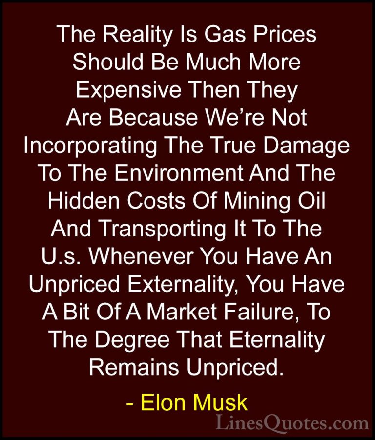 Elon Musk Quotes (38) - The Reality Is Gas Prices Should Be Much ... - QuotesThe Reality Is Gas Prices Should Be Much More Expensive Then They Are Because We're Not Incorporating The True Damage To The Environment And The Hidden Costs Of Mining Oil And Transporting It To The U.s. Whenever You Have An Unpriced Externality, You Have A Bit Of A Market Failure, To The Degree That Eternality Remains Unpriced.