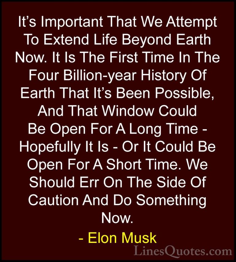 Elon Musk Quotes (41) - It's Important That We Attempt To Extend ... - QuotesIt's Important That We Attempt To Extend Life Beyond Earth Now. It Is The First Time In The Four Billion-year History Of Earth That It's Been Possible, And That Window Could Be Open For A Long Time - Hopefully It Is - Or It Could Be Open For A Short Time. We Should Err On The Side Of Caution And Do Something Now.