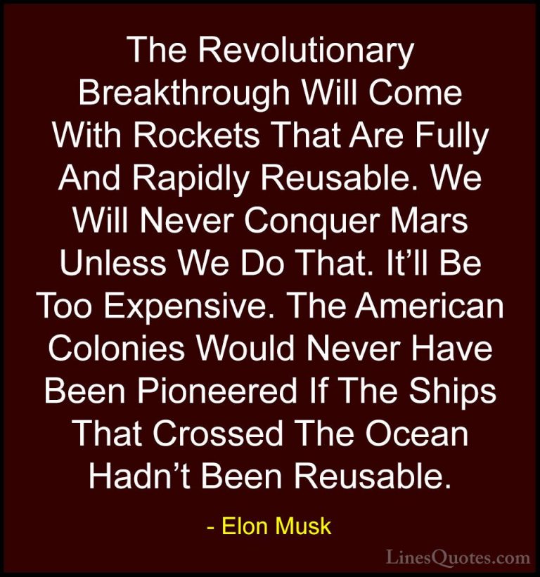 Elon Musk Quotes (44) - The Revolutionary Breakthrough Will Come ... - QuotesThe Revolutionary Breakthrough Will Come With Rockets That Are Fully And Rapidly Reusable. We Will Never Conquer Mars Unless We Do That. It'll Be Too Expensive. The American Colonies Would Never Have Been Pioneered If The Ships That Crossed The Ocean Hadn't Been Reusable.