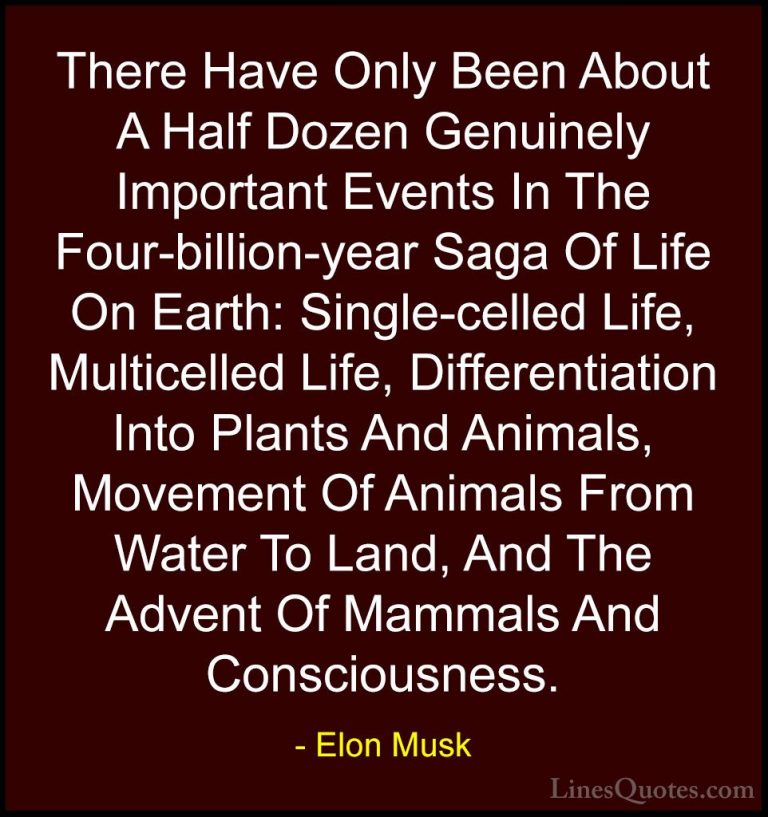 Elon Musk Quotes (52) - There Have Only Been About A Half Dozen G... - QuotesThere Have Only Been About A Half Dozen Genuinely Important Events In The Four-billion-year Saga Of Life On Earth: Single-celled Life, Multicelled Life, Differentiation Into Plants And Animals, Movement Of Animals From Water To Land, And The Advent Of Mammals And Consciousness.
