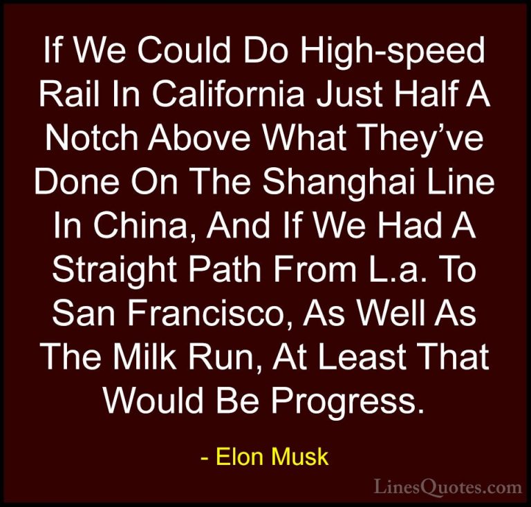 Elon Musk Quotes (54) - If We Could Do High-speed Rail In Califor... - QuotesIf We Could Do High-speed Rail In California Just Half A Notch Above What They've Done On The Shanghai Line In China, And If We Had A Straight Path From L.a. To San Francisco, As Well As The Milk Run, At Least That Would Be Progress.