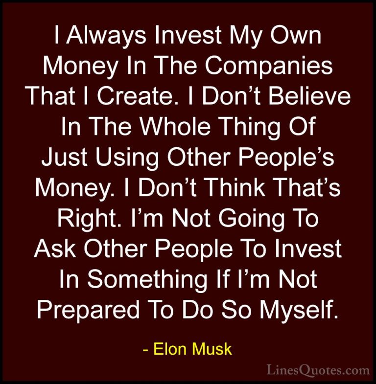 Elon Musk Quotes (55) - I Always Invest My Own Money In The Compa... - QuotesI Always Invest My Own Money In The Companies That I Create. I Don't Believe In The Whole Thing Of Just Using Other People's Money. I Don't Think That's Right. I'm Not Going To Ask Other People To Invest In Something If I'm Not Prepared To Do So Myself.