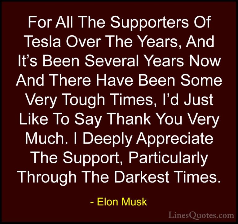 Elon Musk Quotes (57) - For All The Supporters Of Tesla Over The ... - QuotesFor All The Supporters Of Tesla Over The Years, And It's Been Several Years Now And There Have Been Some Very Tough Times, I'd Just Like To Say Thank You Very Much. I Deeply Appreciate The Support, Particularly Through The Darkest Times.
