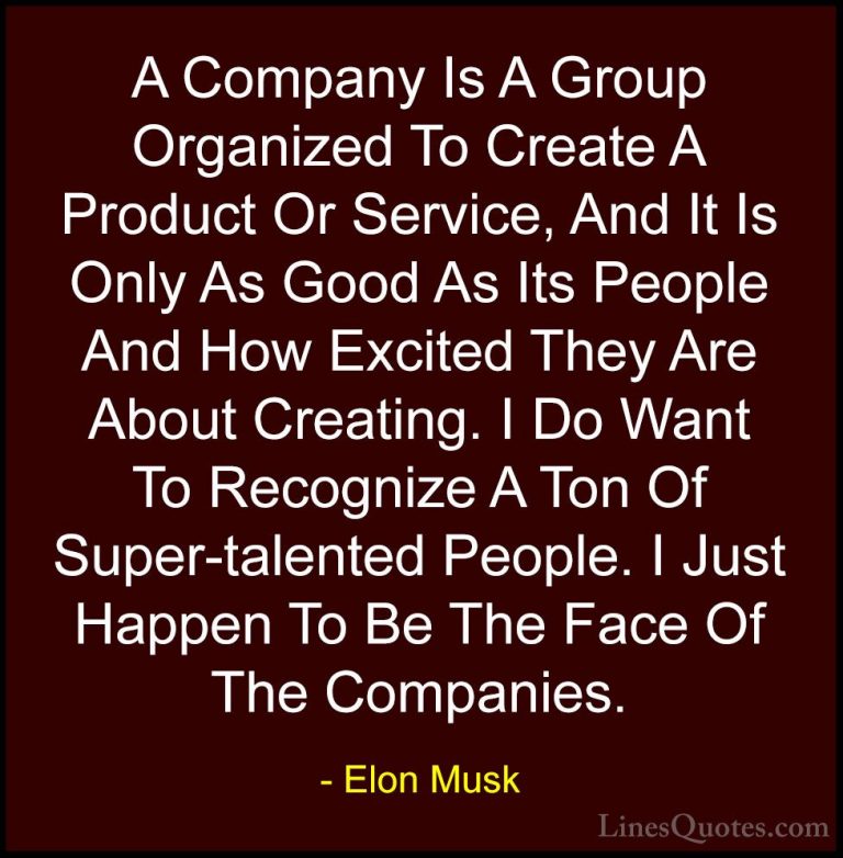 Elon Musk Quotes (59) - A Company Is A Group Organized To Create ... - QuotesA Company Is A Group Organized To Create A Product Or Service, And It Is Only As Good As Its People And How Excited They Are About Creating. I Do Want To Recognize A Ton Of Super-talented People. I Just Happen To Be The Face Of The Companies.