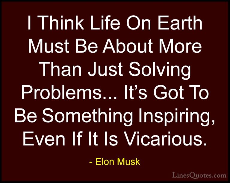 Elon Musk Quotes (6) - I Think Life On Earth Must Be About More T... - QuotesI Think Life On Earth Must Be About More Than Just Solving Problems... It's Got To Be Something Inspiring, Even If It Is Vicarious.