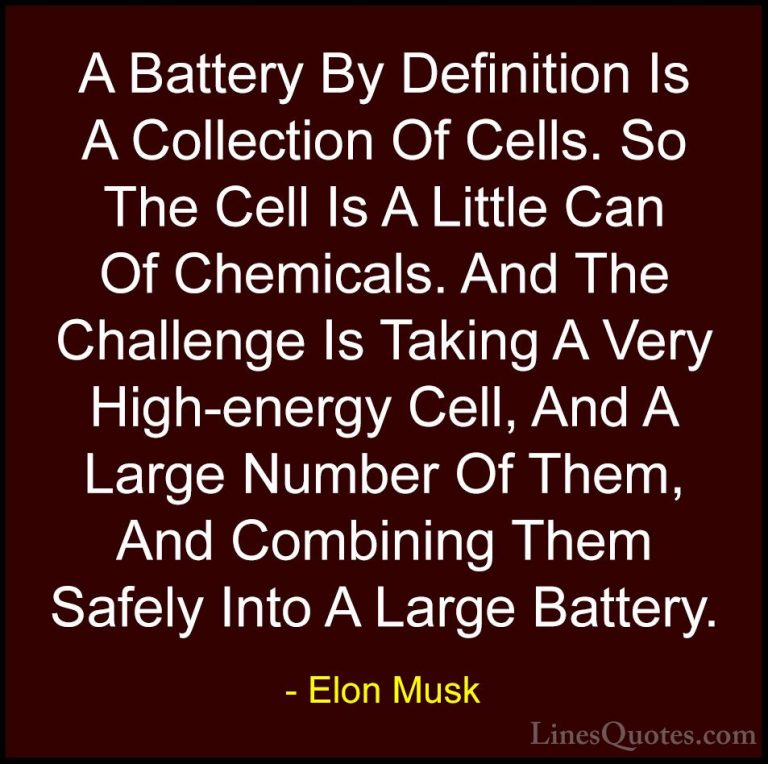 Elon Musk Quotes (63) - A Battery By Definition Is A Collection O... - QuotesA Battery By Definition Is A Collection Of Cells. So The Cell Is A Little Can Of Chemicals. And The Challenge Is Taking A Very High-energy Cell, And A Large Number Of Them, And Combining Them Safely Into A Large Battery.