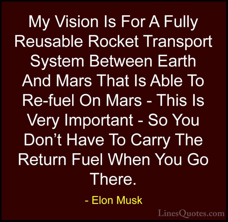 Elon Musk Quotes (64) - My Vision Is For A Fully Reusable Rocket ... - QuotesMy Vision Is For A Fully Reusable Rocket Transport System Between Earth And Mars That Is Able To Re-fuel On Mars - This Is Very Important - So You Don't Have To Carry The Return Fuel When You Go There.