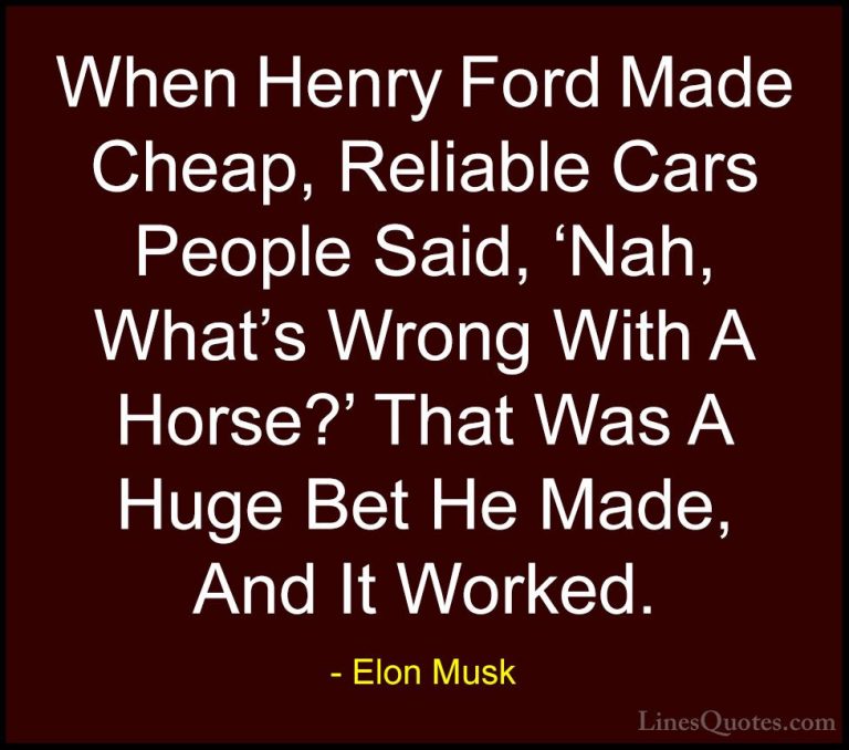 Elon Musk Quotes (7) - When Henry Ford Made Cheap, Reliable Cars ... - QuotesWhen Henry Ford Made Cheap, Reliable Cars People Said, 'Nah, What's Wrong With A Horse?' That Was A Huge Bet He Made, And It Worked.