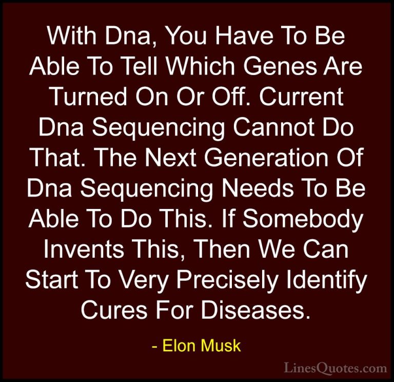Elon Musk Quotes (70) - With Dna, You Have To Be Able To Tell Whi... - QuotesWith Dna, You Have To Be Able To Tell Which Genes Are Turned On Or Off. Current Dna Sequencing Cannot Do That. The Next Generation Of Dna Sequencing Needs To Be Able To Do This. If Somebody Invents This, Then We Can Start To Very Precisely Identify Cures For Diseases.