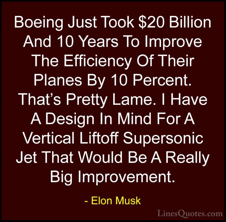 Elon Musk Quotes (71) - Boeing Just Took $20 Billion And 10 Years... - QuotesBoeing Just Took $20 Billion And 10 Years To Improve The Efficiency Of Their Planes By 10 Percent. That's Pretty Lame. I Have A Design In Mind For A Vertical Liftoff Supersonic Jet That Would Be A Really Big Improvement.