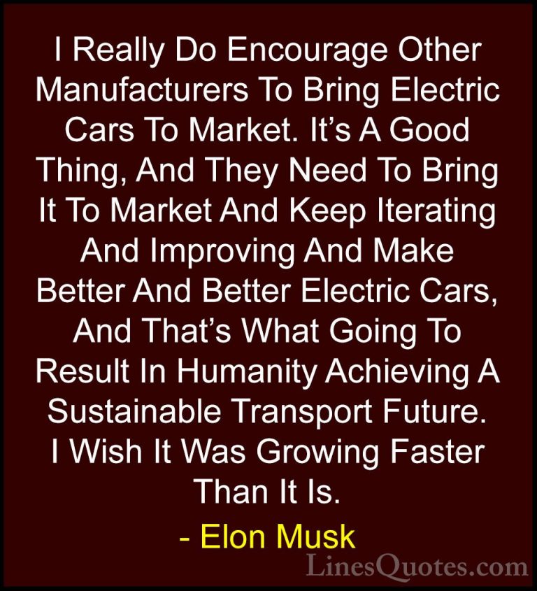 Elon Musk Quotes (72) - I Really Do Encourage Other Manufacturers... - QuotesI Really Do Encourage Other Manufacturers To Bring Electric Cars To Market. It's A Good Thing, And They Need To Bring It To Market And Keep Iterating And Improving And Make Better And Better Electric Cars, And That's What Going To Result In Humanity Achieving A Sustainable Transport Future. I Wish It Was Growing Faster Than It Is.