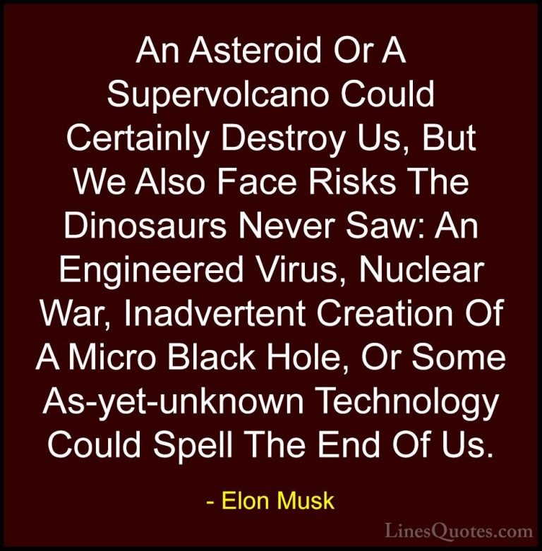 Elon Musk Quotes (81) - An Asteroid Or A Supervolcano Could Certa... - QuotesAn Asteroid Or A Supervolcano Could Certainly Destroy Us, But We Also Face Risks The Dinosaurs Never Saw: An Engineered Virus, Nuclear War, Inadvertent Creation Of A Micro Black Hole, Or Some As-yet-unknown Technology Could Spell The End Of Us.
