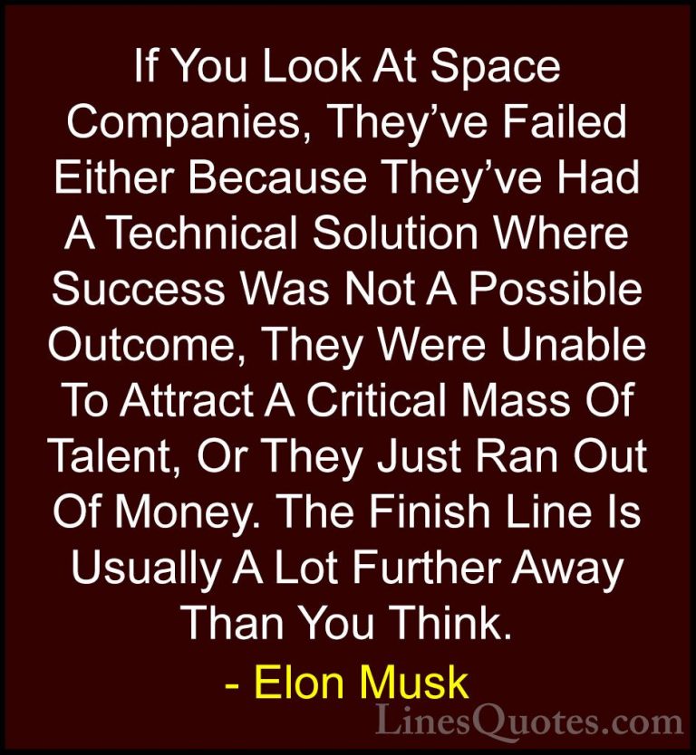 Elon Musk Quotes (84) - If You Look At Space Companies, They've F... - QuotesIf You Look At Space Companies, They've Failed Either Because They've Had A Technical Solution Where Success Was Not A Possible Outcome, They Were Unable To Attract A Critical Mass Of Talent, Or They Just Ran Out Of Money. The Finish Line Is Usually A Lot Further Away Than You Think.