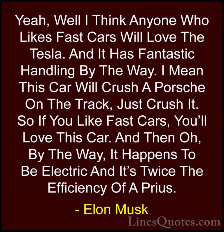 Elon Musk Quotes (86) - Yeah, Well I Think Anyone Who Likes Fast ... - QuotesYeah, Well I Think Anyone Who Likes Fast Cars Will Love The Tesla. And It Has Fantastic Handling By The Way. I Mean This Car Will Crush A Porsche On The Track, Just Crush It. So If You Like Fast Cars, You'll Love This Car. And Then Oh, By The Way, It Happens To Be Electric And It's Twice The Efficiency Of A Prius.