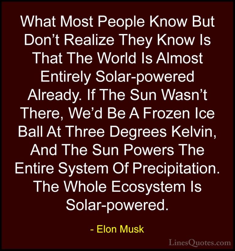 Elon Musk Quotes (93) - What Most People Know But Don't Realize T... - QuotesWhat Most People Know But Don't Realize They Know Is That The World Is Almost Entirely Solar-powered Already. If The Sun Wasn't There, We'd Be A Frozen Ice Ball At Three Degrees Kelvin, And The Sun Powers The Entire System Of Precipitation. The Whole Ecosystem Is Solar-powered.