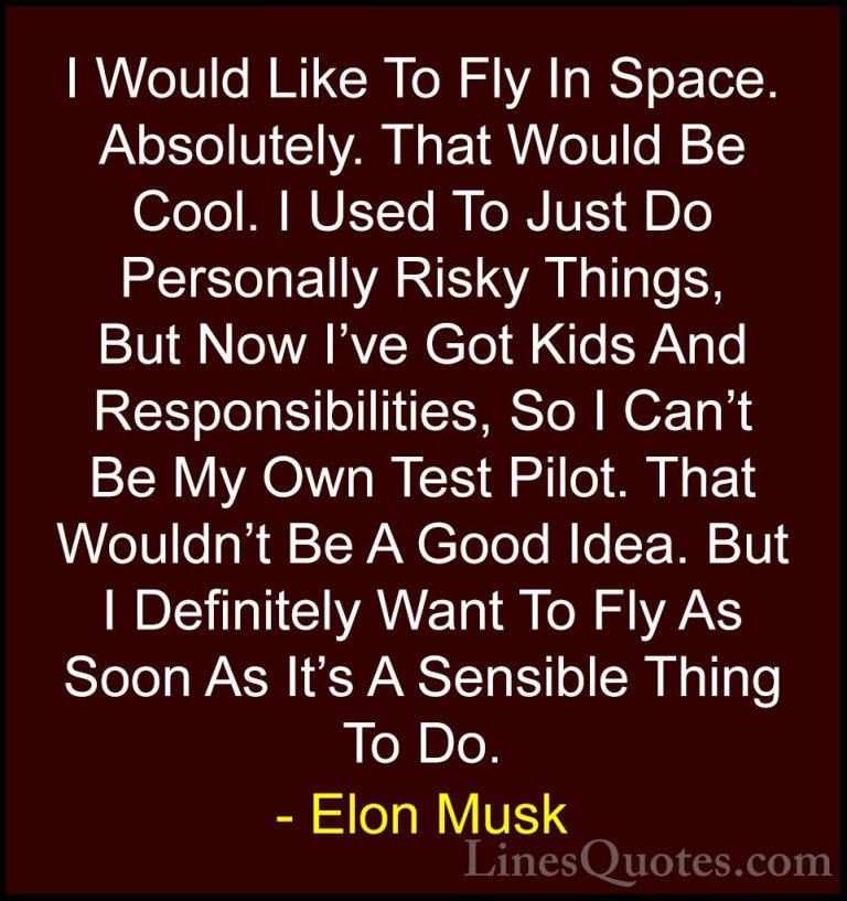 Elon Musk Quotes (94) - I Would Like To Fly In Space. Absolutely.... - QuotesI Would Like To Fly In Space. Absolutely. That Would Be Cool. I Used To Just Do Personally Risky Things, But Now I've Got Kids And Responsibilities, So I Can't Be My Own Test Pilot. That Wouldn't Be A Good Idea. But I Definitely Want To Fly As Soon As It's A Sensible Thing To Do.