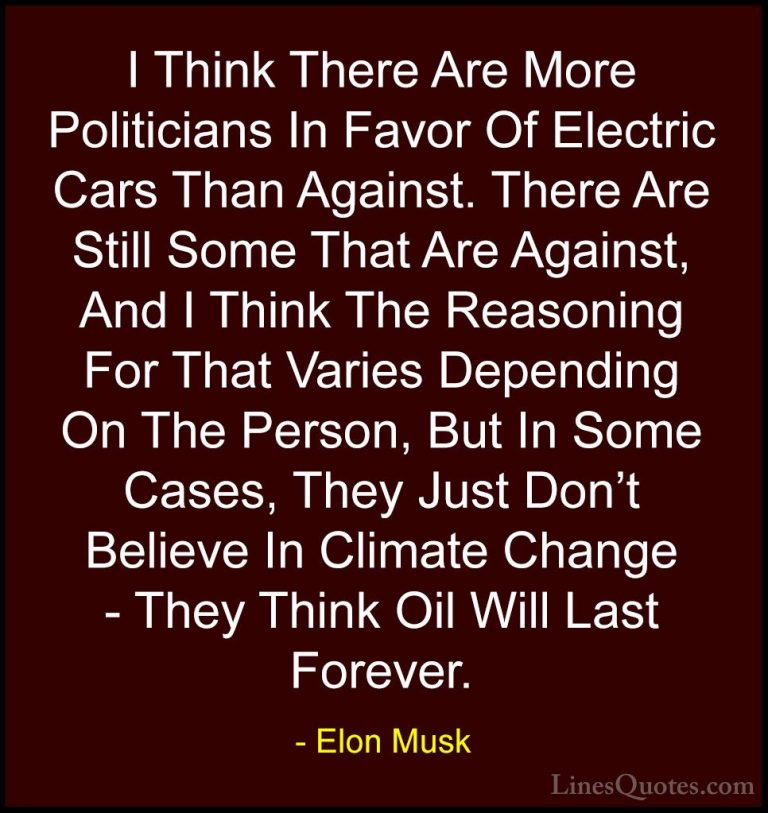 Elon Musk Quotes (96) - I Think There Are More Politicians In Fav... - QuotesI Think There Are More Politicians In Favor Of Electric Cars Than Against. There Are Still Some That Are Against, And I Think The Reasoning For That Varies Depending On The Person, But In Some Cases, They Just Don't Believe In Climate Change - They Think Oil Will Last Forever.