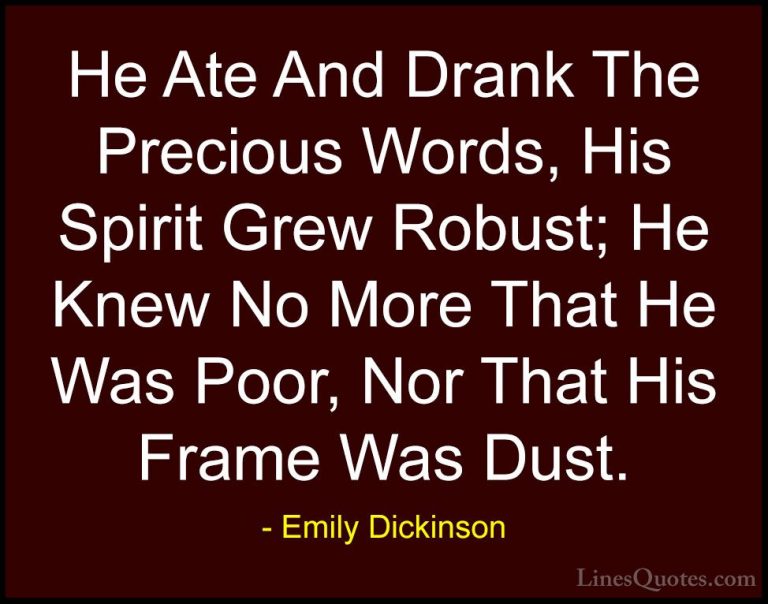 Emily Dickinson Quotes (21) - He Ate And Drank The Precious Words... - QuotesHe Ate And Drank The Precious Words, His Spirit Grew Robust; He Knew No More That He Was Poor, Nor That His Frame Was Dust.