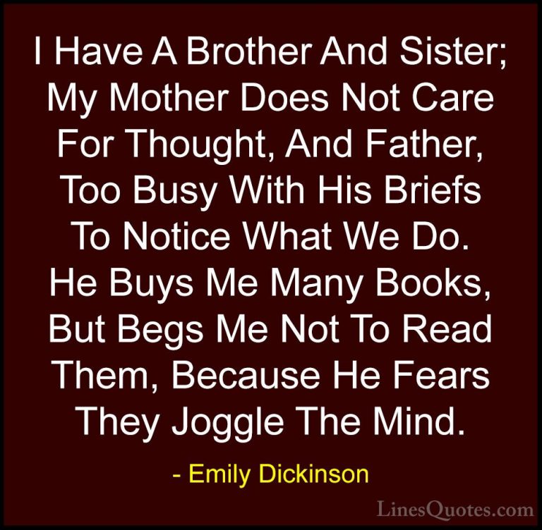 Emily Dickinson Quotes (30) - I Have A Brother And Sister; My Mot... - QuotesI Have A Brother And Sister; My Mother Does Not Care For Thought, And Father, Too Busy With His Briefs To Notice What We Do. He Buys Me Many Books, But Begs Me Not To Read Them, Because He Fears They Joggle The Mind.