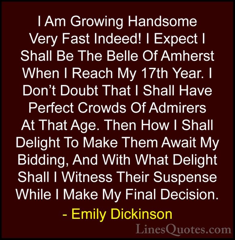 Emily Dickinson Quotes (31) - I Am Growing Handsome Very Fast Ind... - QuotesI Am Growing Handsome Very Fast Indeed! I Expect I Shall Be The Belle Of Amherst When I Reach My 17th Year. I Don't Doubt That I Shall Have Perfect Crowds Of Admirers At That Age. Then How I Shall Delight To Make Them Await My Bidding, And With What Delight Shall I Witness Their Suspense While I Make My Final Decision.