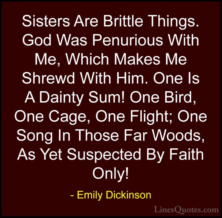 Emily Dickinson Quotes (56) - Sisters Are Brittle Things. God Was... - QuotesSisters Are Brittle Things. God Was Penurious With Me, Which Makes Me Shrewd With Him. One Is A Dainty Sum! One Bird, One Cage, One Flight; One Song In Those Far Woods, As Yet Suspected By Faith Only!