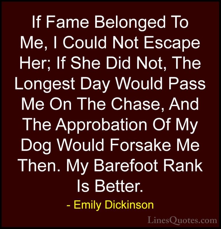Emily Dickinson Quotes (59) - If Fame Belonged To Me, I Could Not... - QuotesIf Fame Belonged To Me, I Could Not Escape Her; If She Did Not, The Longest Day Would Pass Me On The Chase, And The Approbation Of My Dog Would Forsake Me Then. My Barefoot Rank Is Better.