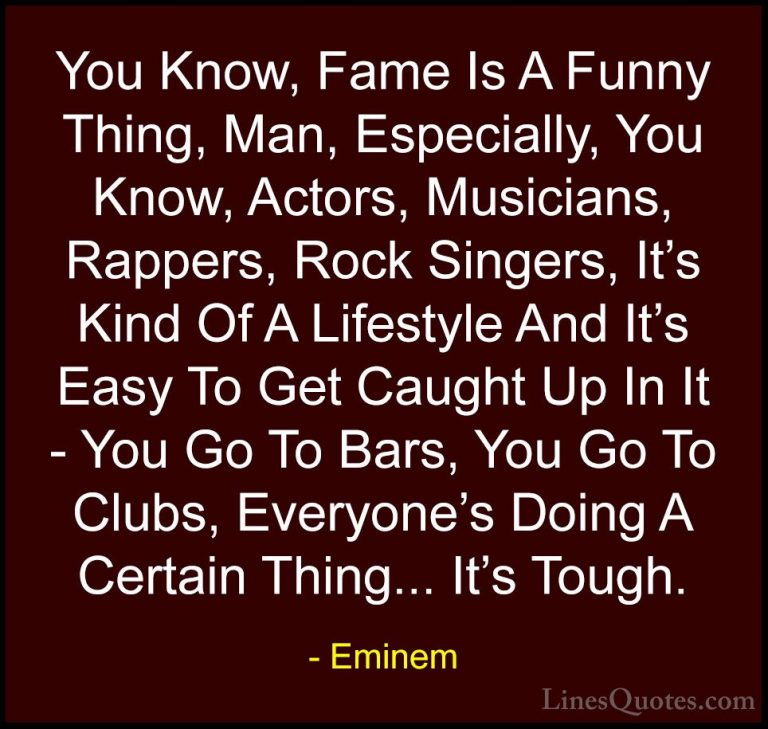 Eminem Quotes (10) - You Know, Fame Is A Funny Thing, Man, Especi... - QuotesYou Know, Fame Is A Funny Thing, Man, Especially, You Know, Actors, Musicians, Rappers, Rock Singers, It's Kind Of A Lifestyle And It's Easy To Get Caught Up In It - You Go To Bars, You Go To Clubs, Everyone's Doing A Certain Thing... It's Tough.