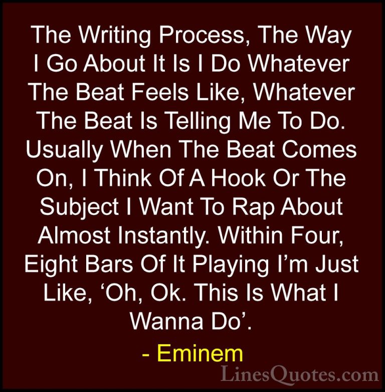 Eminem Quotes (12) - The Writing Process, The Way I Go About It I... - QuotesThe Writing Process, The Way I Go About It Is I Do Whatever The Beat Feels Like, Whatever The Beat Is Telling Me To Do. Usually When The Beat Comes On, I Think Of A Hook Or The Subject I Want To Rap About Almost Instantly. Within Four, Eight Bars Of It Playing I'm Just Like, 'Oh, Ok. This Is What I Wanna Do'.