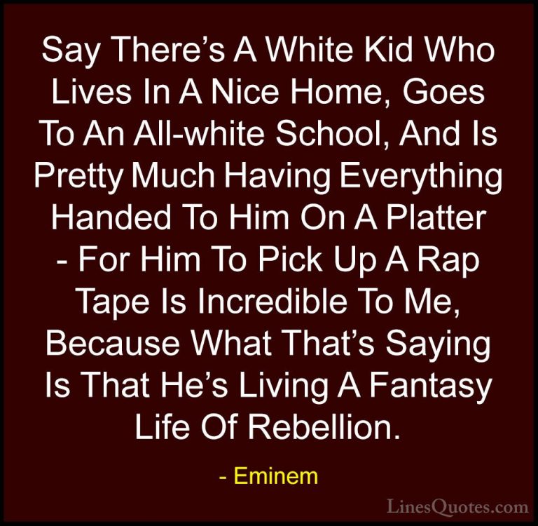 Eminem Quotes (20) - Say There's A White Kid Who Lives In A Nice ... - QuotesSay There's A White Kid Who Lives In A Nice Home, Goes To An All-white School, And Is Pretty Much Having Everything Handed To Him On A Platter - For Him To Pick Up A Rap Tape Is Incredible To Me, Because What That's Saying Is That He's Living A Fantasy Life Of Rebellion.