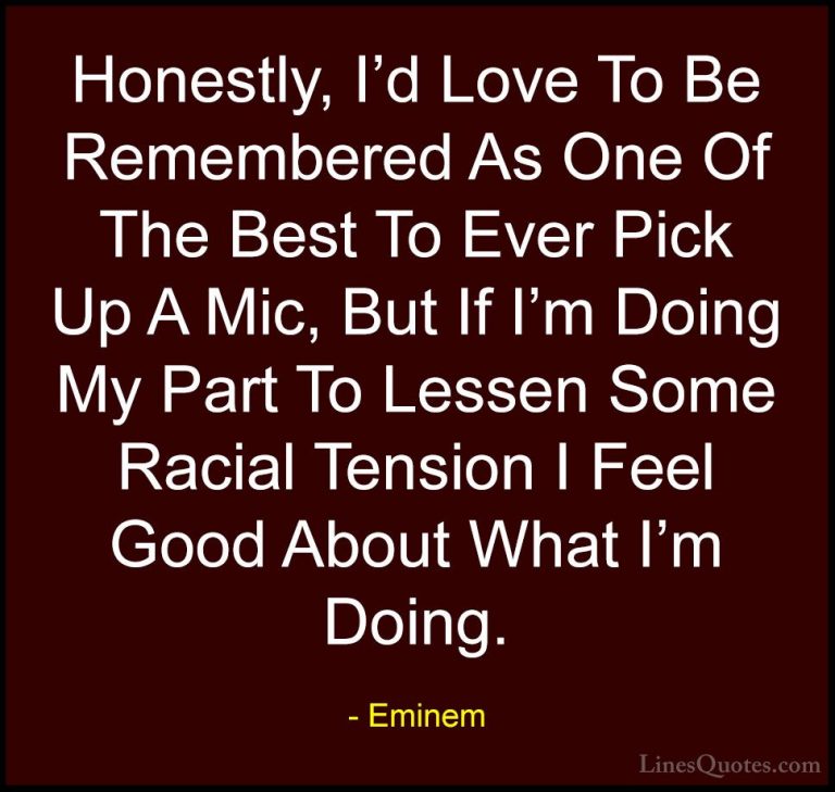 Eminem Quotes (28) - Honestly, I'd Love To Be Remembered As One O... - QuotesHonestly, I'd Love To Be Remembered As One Of The Best To Ever Pick Up A Mic, But If I'm Doing My Part To Lessen Some Racial Tension I Feel Good About What I'm Doing.