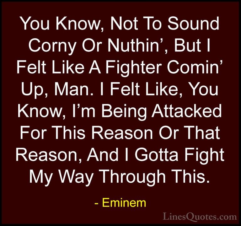 Eminem Quotes (34) - You Know, Not To Sound Corny Or Nuthin', But... - QuotesYou Know, Not To Sound Corny Or Nuthin', But I Felt Like A Fighter Comin' Up, Man. I Felt Like, You Know, I'm Being Attacked For This Reason Or That Reason, And I Gotta Fight My Way Through This.