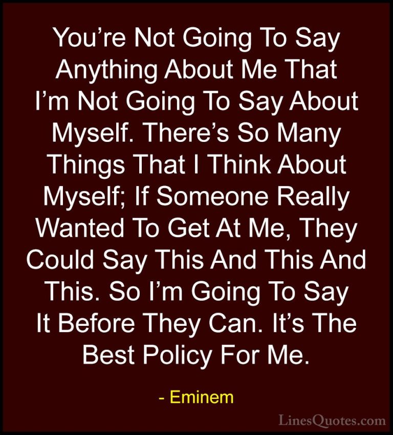 Eminem Quotes (35) - You're Not Going To Say Anything About Me Th... - QuotesYou're Not Going To Say Anything About Me That I'm Not Going To Say About Myself. There's So Many Things That I Think About Myself; If Someone Really Wanted To Get At Me, They Could Say This And This And This. So I'm Going To Say It Before They Can. It's The Best Policy For Me.