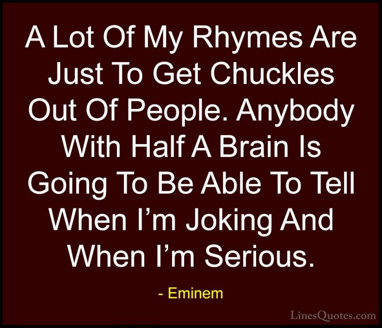 Eminem Quotes (39) - A Lot Of My Rhymes Are Just To Get Chuckles ... - QuotesA Lot Of My Rhymes Are Just To Get Chuckles Out Of People. Anybody With Half A Brain Is Going To Be Able To Tell When I'm Joking And When I'm Serious.