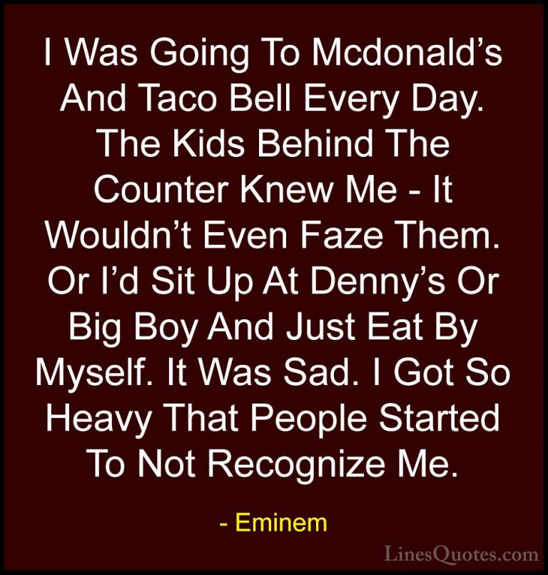 Eminem Quotes (43) - I Was Going To Mcdonald's And Taco Bell Ever... - QuotesI Was Going To Mcdonald's And Taco Bell Every Day. The Kids Behind The Counter Knew Me - It Wouldn't Even Faze Them. Or I'd Sit Up At Denny's Or Big Boy And Just Eat By Myself. It Was Sad. I Got So Heavy That People Started To Not Recognize Me.