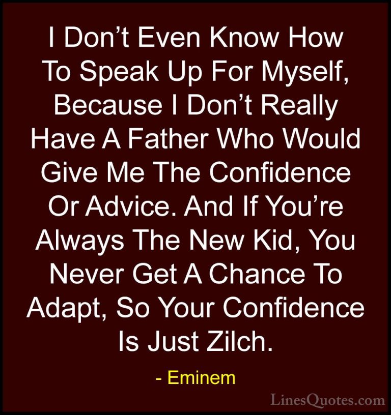 Eminem Quotes (45) - I Don't Even Know How To Speak Up For Myself... - QuotesI Don't Even Know How To Speak Up For Myself, Because I Don't Really Have A Father Who Would Give Me The Confidence Or Advice. And If You're Always The New Kid, You Never Get A Chance To Adapt, So Your Confidence Is Just Zilch.