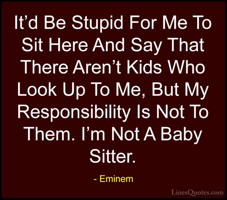 Eminem Quotes (46) - It'd Be Stupid For Me To Sit Here And Say Th... - QuotesIt'd Be Stupid For Me To Sit Here And Say That There Aren't Kids Who Look Up To Me, But My Responsibility Is Not To Them. I'm Not A Baby Sitter.