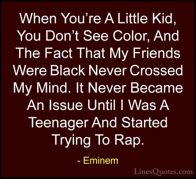 Eminem Quotes (49) - When You're A Little Kid, You Don't See Colo... - QuotesWhen You're A Little Kid, You Don't See Color, And The Fact That My Friends Were Black Never Crossed My Mind. It Never Became An Issue Until I Was A Teenager And Started Trying To Rap.