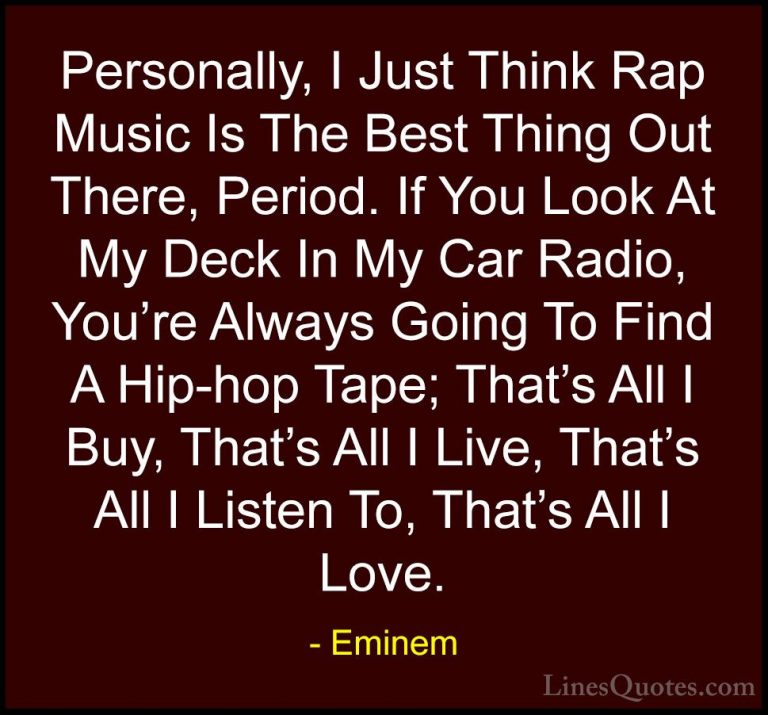 Eminem Quotes (6) - Personally, I Just Think Rap Music Is The Bes... - QuotesPersonally, I Just Think Rap Music Is The Best Thing Out There, Period. If You Look At My Deck In My Car Radio, You're Always Going To Find A Hip-hop Tape; That's All I Buy, That's All I Live, That's All I Listen To, That's All I Love.